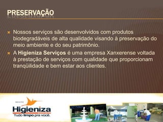 PRESERVAÇÃO

   Nossos serviços são desenvolvidos com produtos
    biodegradáveis de alta qualidade visando à preservação do
    meio ambiente e do seu patrimônio.
   A Higieniza Serviços é uma empresa Xanxerense voltada
    à prestação de serviços com qualidade que proporcionam
    tranqüilidade e bem estar aos clientes.
 