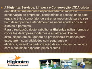    A Higieniza Serviços, Limpeza e Conservação LTDA criada
    em 2004, é uma empresa especializada na limpeza e
    conservação de empresas, condomínios e escolas onde este
    requisito é tido como fator de extrema importância para o seu
    bom desempenho e atendimento às necessidades dos seus
    clientes e parceiros.
    Para a realização deste trabalho, a Higieniza utiliza normas e
    conceitos de limpeza modernos e atualizados. Diante
    disto, dispõe em seu quadro de profissionais treinados para
    executarem suas atividades com segurança e
    eficiência, visando à padronização das atividades de limpeza
    com a qualidade esperada pelos clientes.
 