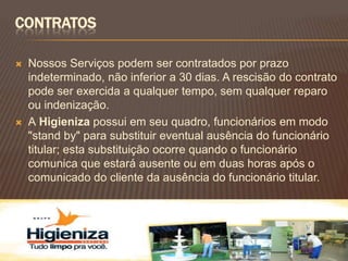 CONTRATOS

   Nossos Serviços podem ser contratados por prazo
    indeterminado, não inferior a 30 dias. A rescisão do contrato
    pode ser exercida a qualquer tempo, sem qualquer reparo
    ou indenização.
   A Higieniza possui em seu quadro, funcionários em modo
    "stand by" para substituir eventual ausência do funcionário
    titular; esta substituição ocorre quando o funcionário
    comunica que estará ausente ou em duas horas após o
    comunicado do cliente da ausência do funcionário titular.
 