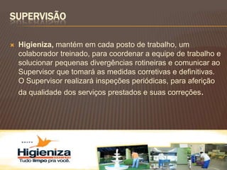 SUPERVISÃO

   Higieniza, mantém em cada posto de trabalho, um
    colaborador treinado, para coordenar a equipe de trabalho e
    solucionar pequenas divergências rotineiras e comunicar ao
    Supervisor que tomará as medidas corretivas e definitivas.
    O Supervisor realizará inspeções periódicas, para aferição
    da qualidade dos serviços prestados e suas correções.
 