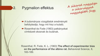 Pygmalion effektus
 A tudományos vizsgálatok eredményét
befolyásolja, hogy mit hisz a kutató.
 Rosenthal és Fode (1963) patkányokat
címkézett okosnak és butának.
Rosenthal, R. Fode, K. L. (1963) The effect of experimenter bias
on the performance of the albino rat. Behavioral Science, 8,
183-189.
2.
 