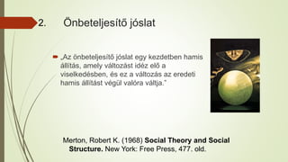 Önbeteljesítő jóslat
Merton, Robert K. (1968) Social Theory and Social
Structure. New York: Free Press, 477. old.
 „Az önbeteljesítő jóslat egy kezdetben hamis
állítás, amely változást idéz elő a
viselkedésben, és ez a változás az eredeti
hamis állítást végül valóra váltja.”
2.
 