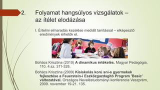 Folyamat hangsúlyos vizsgálatok –
az ítélet elodázása
I. Értelmi elmaradás kezelése mediált tanítással – elképesztő
eredmények érhetők el.
Bohács Krisztina (2010) A dinamikus értékelés. Magyar Pedagógia,
110. 4.sz. 311-328.
Bohács Krisztina (2009) Kisiskolás korú sni-s gyermekek
fejlesztése a Feuerstein-i Eszközgazdagító Program ’Basic’
változatával. Országos Neveléstudományi konferencia Veszprém,
2009. november 19-21. 135.
2.
 