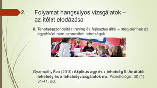 Folyamat hangsúlyos vizsgálatok –
az ítélet elodázása
II. Tehetségazonosítás tréning és fejlesztés által – megjelennek az
egyébként nem azonosított tehetségek.
Gyarmathy Éva (2010) Atipikus agy és a tehetség II. Az átütő
tehetség és a tehetségvizsgálatok ma. Pszichológia, 30 (1).
31-41. old.
2.
 