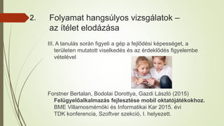 Folyamat hangsúlyos vizsgálatok –
az ítélet elodázása
III. A tanulás során figyeli a gép a fejlődési képességet, a
területen mutatott viselkedés és az érdeklődés figyelembe
vételével
Forstner Bertalan, Bodolai Dorottya, Gazdi László (2015)
Felügyelőalkalmazás fejlesztése mobil oktatójátékokhoz.
BME Villamosmérnöki és Informatikai Kar 2015. évi
TDK konferencia, Szoftver szekció, I. helyezett.
2.
 