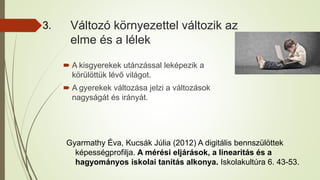 Változó környezettel változik az
elme és a lélek
 A kisgyerekek utánzással leképezik a
körülöttük lévő világot.
 A gyerekek változása jelzi a változások
nagyságát és irányát.
3.
Gyarmathy Éva, Kucsák Júlia (2012) A digitális bennszülöttek
képességprofilja. A mérési eljárások, a linearitás és a
hagyományos iskolai tanítás alkonya. Iskolakultúra 6. 43-53.
 