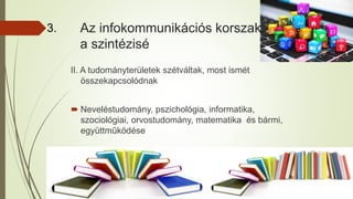 Az infokommunikációs korszak
a szintézisé
II. A tudományterületek szétváltak, most ismét
összekapcsolódnak
 Neveléstudomány, pszichológia, informatika,
szociológiai, orvostudomány, matematika és bármi,
együttműködése
3.
 