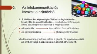 Az infokommunikációs
korszak a szintézisé
III. A jövőben két képességterület lesz a legfontosabb:
kreativitás és együttműködés – mindkettő az információk
alkotó összekapcsolásából hoz új megoldásokat.
 A kreativitás összeköti az összeköthetetlent.
 Az együttműködés ötvözi az eltérő tudást.
Minden mást meg tudnak oldani a gépek, de egyenlőre csak
az ember tudja összekötni az összeköthetetlent.
3.
 