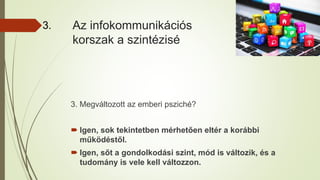 Az infokommunikációs
korszak a szintézisé
3.
3. Megváltozott az emberi psziché?
 Igen, sok tekintetben mérhetően eltér a korábbi
működéstől.
 Igen, sőt a gondolkodási szint, mód is változik, és a
tudomány is vele kell változzon.
 