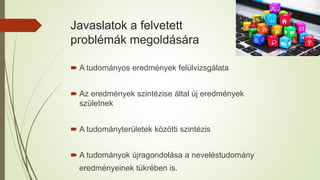 Javaslatok a felvetett
problémák megoldására
 A tudományos eredmények felülvizsgálata
 Az eredmények szintézise által új eredmények
születnek
 A tudományterületek közötti szintézis
 A tudományok újragondolása a neveléstudomány
eredményeinek tükrében is.
 