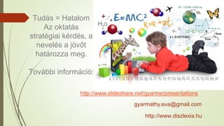 http://www.slideshare.net/gyarme/presentations
Tudás = Hatalom
Az oktatás
stratégiai kérdés, a
nevelés a jövőt
határozza meg.
További információ:
gyarmathy.eva@gmail.com
http://www.diszlexia.hu
 
