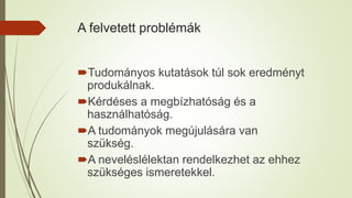 A felvetett problémák
Tudományos kutatások túl sok eredményt
produkálnak.
Kérdéses a megbízhatóság és a
használhatóság.
A tudományok megújulására van
szükség.
A neveléslélektan rendelkezhet az ehhez
szükséges ismeretekkel.
 