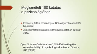 Megismételt 100 kutatás
a pszichológiában
 Eredeti kutatási eredmények 97%-a igazolta a kutatói
hipotézist.
 A megismételt kutatási eredmények esetében ez csak
36%.
Open Science Collaboration (2015) Estimating the
reproducibility of psychological science. Science,
349 (6251)
 