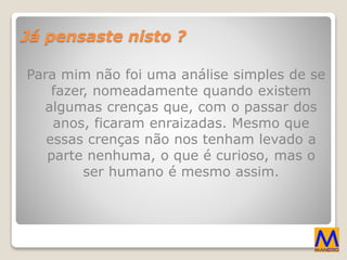 Já pensaste nisto ?
Para mim não foi uma análise simples de se
fazer, nomeadamente quando existem
algumas crenças que, com o passar dos
anos, ficaram enraizadas. Mesmo que
essas crenças não nos tenham levado a
parte nenhuma, o que é curioso, mas o
ser humano é mesmo assim.
 