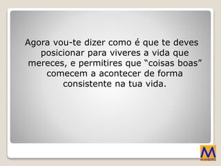 Agora vou-te dizer como é que te deves
posicionar para viveres a vida que
mereces, e permitires que “coisas boas”
comecem a acontecer de forma
consistente na tua vida.
 