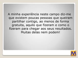 A minha experiência neste campo diz-me
que existem poucas pessoas que queiram
partilhar contigo, ao menos de forma
gratuita, aquilo que fizeram e como o
fizeram para chegar aos seus resultados.
Muitas delas nem podem!
 