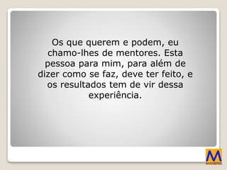 Os que querem e podem, eu
chamo-lhes de mentores. Esta
pessoa para mim, para além de
dizer como se faz, deve ter feito, e
os resultados tem de vir dessa
experiência.
 