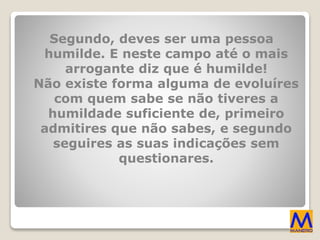 Segundo, deves ser uma pessoa
humilde. E neste campo até o mais
arrogante diz que é humilde!
Não existe forma alguma de evoluíres
com quem sabe se não tiveres a
humildade suficiente de, primeiro
admitires que não sabes, e segundo
seguires as suas indicações sem
questionares.
 