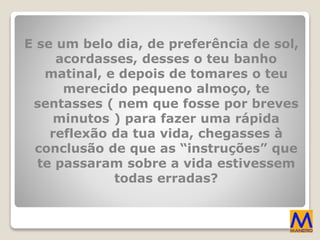 E se um belo dia, de preferência de sol,
acordasses, desses o teu banho
matinal, e depois de tomares o teu
merecido pequeno almoço, te
sentasses ( nem que fosse por breves
minutos ) para fazer uma rápida
reflexão da tua vida, chegasses à
conclusão de que as “instruções” que
te passaram sobre a vida estivessem
todas erradas?
 