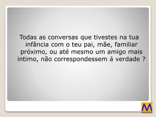 Todas as conversas que tivestes na tua
infância com o teu pai, mãe, familiar
próximo, ou até mesmo um amigo mais
intimo, não correspondessem á verdade ?
 