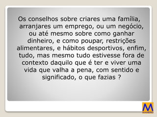 Os conselhos sobre criares uma família,
arranjares um emprego, ou um negócio,
ou até mesmo sobre como ganhar
dinheiro, e como poupar, restrições
alimentares, e hábitos desportivos, enfim,
tudo, mas mesmo tudo estivesse fora de
contexto daquilo que é ter e viver uma
vida que valha a pena, com sentido e
significado, o que fazias ?
 