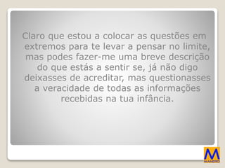 Claro que estou a colocar as questões em
extremos para te levar a pensar no limite,
mas podes fazer-me uma breve descrição
do que estás a sentir se, já não digo
deixasses de acreditar, mas questionasses
a veracidade de todas as informações
recebidas na tua infância.
 