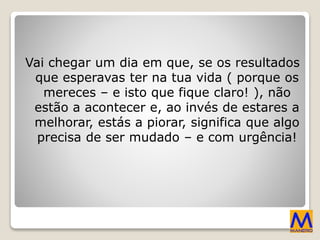 Vai chegar um dia em que, se os resultados
que esperavas ter na tua vida ( porque os
mereces – e isto que fique claro! ), não
estão a acontecer e, ao invés de estares a
melhorar, estás a piorar, significa que algo
precisa de ser mudado – e com urgência!
 