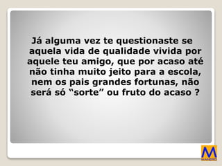 Já alguma vez te questionaste se
aquela vida de qualidade vivida por
aquele teu amigo, que por acaso até
não tinha muito jeito para a escola,
nem os pais grandes fortunas, não
será só “sorte” ou fruto do acaso ?
 