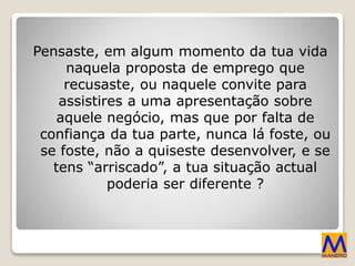 Pensaste, em algum momento da tua vida
naquela proposta de emprego que
recusaste, ou naquele convite para
assistires a uma apresentação sobre
aquele negócio, mas que por falta de
confiança da tua parte, nunca lá foste, ou
se foste, não a quiseste desenvolver, e se
tens “arriscado”, a tua situação actual
poderia ser diferente ?
 