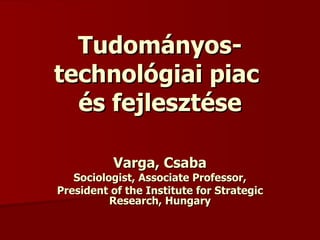 Tudományos-technológiai piac  és fejlesztése Varga, Csaba Sociologist, Associate Professor, President of the Institute for Strategic Research , Hungary 