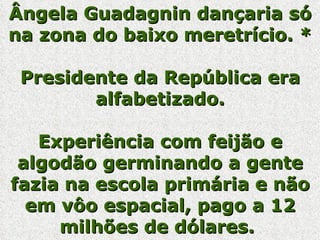 Ângela Guadagnin dançaria só na zona do baixo meretrício. * Presidente da República era alfabetizado. Experiência com feijão e algodão germinando a gente fazia na escola primária e não em vôo espacial, pago a 12 milhões de dólares.   