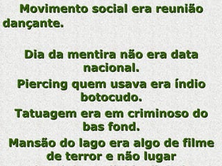 Movimento social era reunião dançante.   Dia da mentira não era data nacional.   Piercing quem usava era índio botocudo. Tatuagem era em criminoso do bas fond. Mansão do lago era algo de filme de terror e não lugar onde ministro divide dinheiro.   