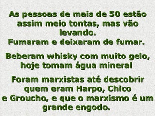 As pessoas de mais de 50 estão assim meio tontas, mas vão levando. Fumaram e deixaram de fumar.  Beberam whisky com muito gelo, hoje tomam água mineral  Foram marxistas até descobrir quem eram Harpo, Chico e Groucho, e que o marxismo é um grande engodo.   