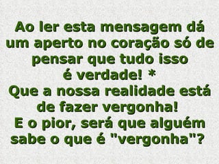 Ao ler esta mensagem dá um aperto no coração só de pensar que tudo isso é verdade! * Que a nossa realidade está de fazer vergonha!  E o pior, será que alguém sabe o que é "vergonha"?  