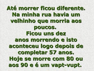 Até morrer ficou diferente. Na minha rua havia um velhinho que morria aos poucos.  Ficou uns dez anos morrendo e isto aconteceu logo depois de completar 57 anos. Hoje se morre com 80 ou aos 90 e é um vapt-vupt.  