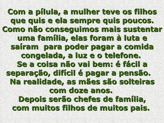 Com a pílula, a mulher teve os filhos que quis e ela sempre quis poucos. Como não conseguimos mais sustentar uma família, elas foram à luta e saíram  para poder pagar a comida congelada, a luz e o telefone.  Se a coisa não vai bem: é fácil a separação, difícil é pagar a pensão.    Na realidade, as mães são solteiras com doze anos.  Depois serão chefes de família, com muitos filhos de muitos pais.  