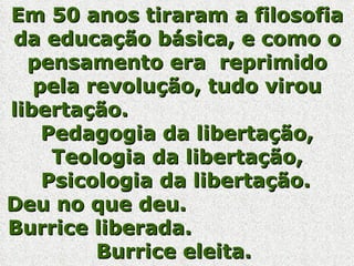 Em 50 anos tiraram a filosofia da educação básica, e como o pensamento era  reprimido pela revolução, tudo virou libertação.  Pedagogia da libertação, Teologia da libertação, Psicologia da libertação.   Deu no que deu.  Burrice liberada.  Burrice eleita.  