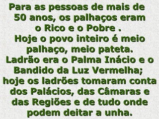 Para as pessoas de mais dePara as pessoas de mais de
50 anos, os palhaços eram50 anos, os palhaços eram
o Rico e o Pobre .o Rico e o Pobre .
Hoje o povo inteiro é meioHoje o povo inteiro é meio
palhaço, meio pateta.palhaço, meio pateta.
Ladrão era o Palma Inácio e oLadrão era o Palma Inácio e o
Bandido da Luz Vermelha;Bandido da Luz Vermelha;
hoje os ladrões tomaram contahoje os ladrões tomaram conta
dos Palácios, das Câmaras edos Palácios, das Câmaras e
das Regiões e de tudo ondedas Regiões e de tudo onde
podem deitar a unha.podem deitar a unha.
 