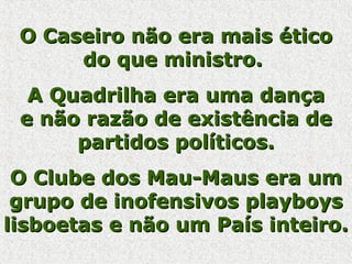 O Caseiro não era mais éticoO Caseiro não era mais ético
do que ministro.do que ministro.
A Quadrilha era uma dançaA Quadrilha era uma dança
e não razão de existência dee não razão de existência de
partidos políticos.partidos políticos.
O Clube dos Mau-Maus era umO Clube dos Mau-Maus era um
grupo de inofensivos playboysgrupo de inofensivos playboys
lisboetas e não um País inteiro.lisboetas e não um País inteiro.
 