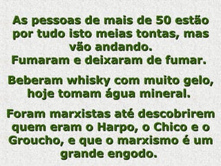 As pessoas de mais de 50 estãoAs pessoas de mais de 50 estão
por tudo isto meias tontas, maspor tudo isto meias tontas, mas
vão andando.vão andando.
Fumaram e deixaram de fumar.Fumaram e deixaram de fumar.
Beberam whisky com muito gelo,Beberam whisky com muito gelo,
hoje tomam água mineral.hoje tomam água mineral.
Foram marxistas até descobriremForam marxistas até descobrirem
quem eram o Harpo, o Chico e oquem eram o Harpo, o Chico e o
Groucho, e que o marxismo é umGroucho, e que o marxismo é um
grande engodo.grande engodo.
 