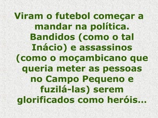 Viram o futebol começar a
mandar na política.
Bandidos (como o tal
Inácio) e assassinos
(como o moçambicano que
queria meter as pessoas
no Campo Pequeno e
fuzilá-las) serem
glorificados como heróis…
 
