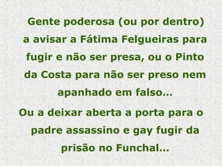 Gente poderosa (ou por dentro)
a avisar a Fátima Felgueiras para
fugir e não ser presa, ou o Pinto
da Costa para não ser preso nem
apanhado em falso…
Ou a deixar aberta a porta para o
padre assassino e gay fugir da
prisão no Funchal…
 