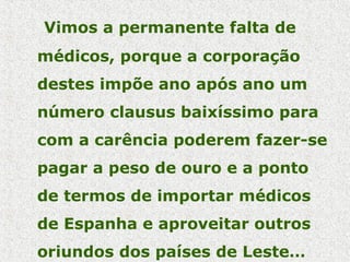 Vimos a permanente falta de
médicos, porque a corporação
destes impõe ano após ano um
número clausus baixíssimo para
com a carência poderem fazer-se
pagar a peso de ouro e a ponto
de termos de importar médicos
de Espanha e aproveitar outros
oriundos dos países de Leste…
 