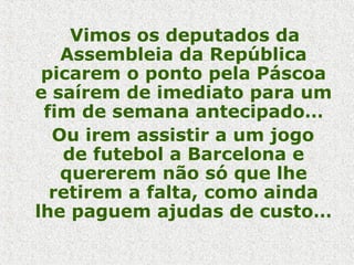 Vimos os deputados da
Assembleia da República
picarem o ponto pela Páscoa
e saírem de imediato para um
fim de semana antecipado…
Ou irem assistir a um jogo
de futebol a Barcelona e
quererem não só que lhe
retirem a falta, como ainda
lhe paguem ajudas de custo…
 