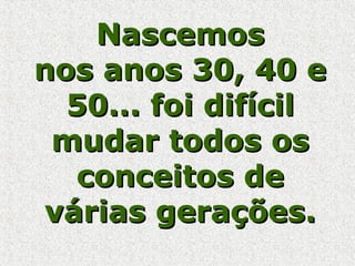 NascemosNascemos
nos anos 30, 40 enos anos 30, 40 e
50... foi difícil50... foi difícil
mudar todos osmudar todos os
conceitos deconceitos de
várias gerações.várias gerações.
 