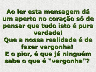 Ao ler esta mensagem dáAo ler esta mensagem dá
um aperto no coração só deum aperto no coração só de
pensar que tudo isto é purapensar que tudo isto é pura
verdade!verdade!
Que a nossa realidade é deQue a nossa realidade é de
fazer vergonha!fazer vergonha!
E o pior, é que já ninguémE o pior, é que já ninguém
sabe o que é "vergonha"?sabe o que é "vergonha"?
 