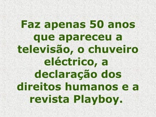 Faz apenas 50 anos
que apareceu a
televisão, o chuveiro
eléctrico, a
declaração dos
direitos humanos e a
revista Playboy.
 