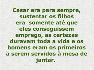 Casar era para sempre,
sustentar os filhos
era somente até que
eles conseguissem
emprego, as certezas
duravam toda a vida e os
homens eram os primeiros
a serem servidos à mesa de
jantar.
 