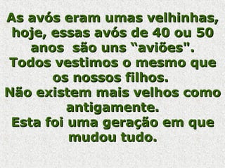 As avós eram umas velhinhas,As avós eram umas velhinhas,
hoje, essas avós de 40 ou 50hoje, essas avós de 40 ou 50
anos são uns “aviões".anos são uns “aviões".
Todos vestimos o mesmo queTodos vestimos o mesmo que
os nossos filhos.os nossos filhos.
Não existem mais velhos comoNão existem mais velhos como
antigamente.antigamente.
Esta foi uma geração em queEsta foi uma geração em que
mudou tudo.mudou tudo.
 