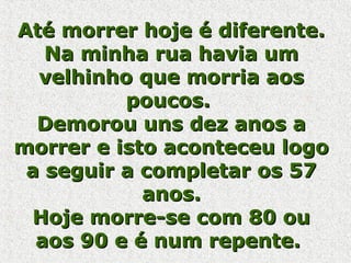 Até morrer hoje é diferente.Até morrer hoje é diferente.
Na minha rua havia umNa minha rua havia um
velhinho que morria aosvelhinho que morria aos
poucos.poucos.
Demorou uns dez anos aDemorou uns dez anos a
morrer e isto aconteceu logomorrer e isto aconteceu logo
a seguir a completar os 57a seguir a completar os 57
anos.anos.
Hoje morre-se com 80 ouHoje morre-se com 80 ou
aos 90 e é num repente.aos 90 e é num repente.
 
